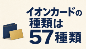 イオンカードの種類は全57種類!目的別のおすすめカードと種類を変更する方法を調査