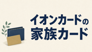 イオンカードの家族カードを持つメリットがスゴイ!でも3つだけ注意!